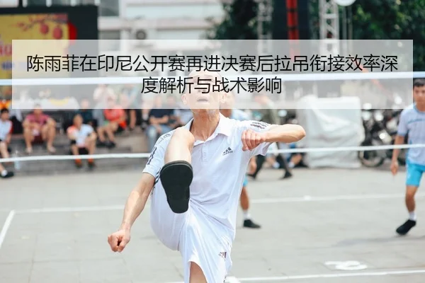 陈雨菲在印尼公开赛再进决赛后拉吊衔接效率深度解析与战术影响